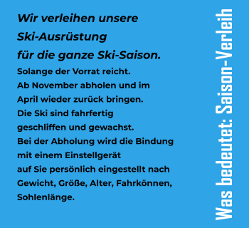 Wir verleihen unsere  Ski-Ausrstung  fr die ganze Ski-Saison. Solange der Vorrat reicht. Ab November abholen und im  April wieder zurck bringen. Die Ski sind fahrfertig  geschliffen und gewachst. Bei der Abholung wird die Bindung  mit einem Einstellgert  auf Sie persnlich eingestellt nach Gewicht, Gre, Alter, Fahrknnen,  Sohlenlnge. Was bedeutet: Saison-Verleih