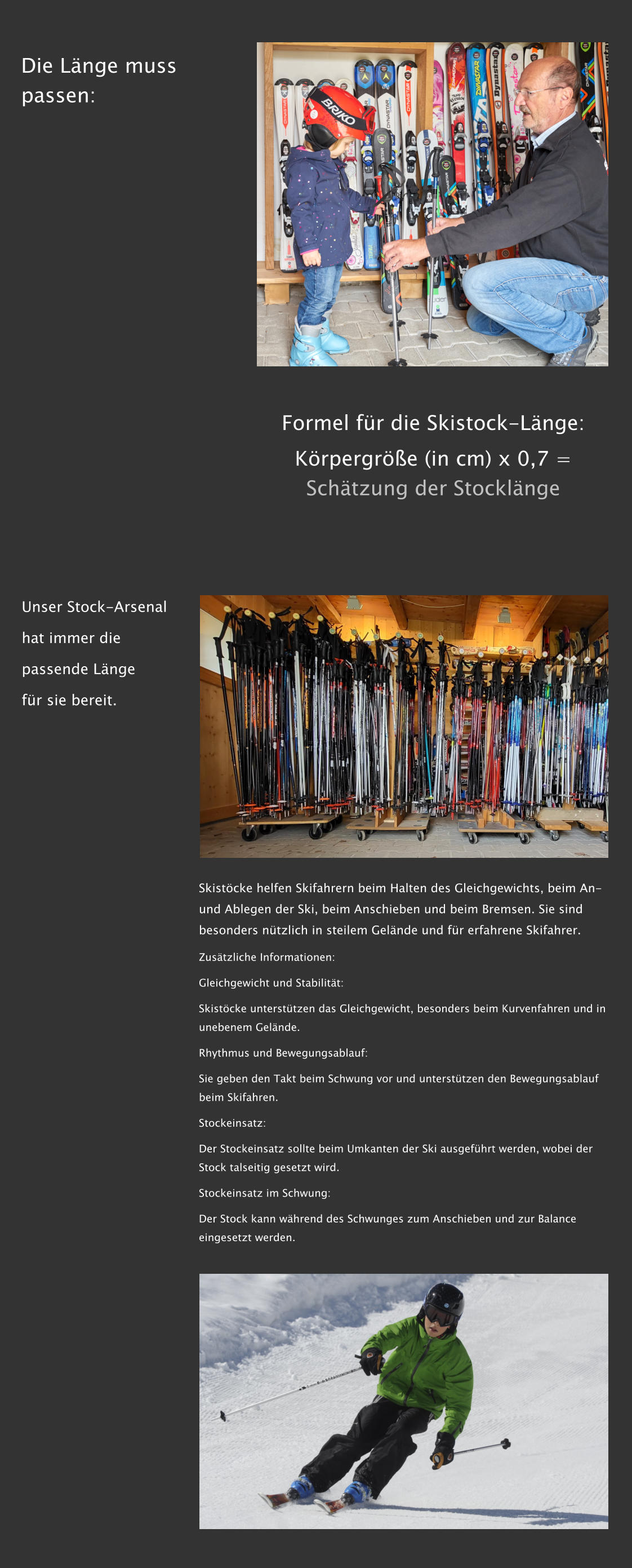 Die L�nge muss passen: Formel f�r die Skistock-L�nge: K�rpergr��e (in cm) x 0,7 = Sch�tzung der Stockl�nge Unser Stock-Arsenal  hat immer die  passende L�nge  f�r sie bereit. Skist�cke helfen Skifahrern beim Halten des Gleichgewichts, beim An- und Ablegen der Ski, beim Anschieben und beim Bremsen. Sie sind besonders n�tzlich in steilem Gel�nde und f�r erfahrene Skifahrer. Zus�tzliche Informationen: Gleichgewicht und Stabilit�t: Skist�cke unterst�tzen das Gleichgewicht, besonders beim Kurvenfahren und in unebenem Gel�nde.  Rhythmus und Bewegungsablauf: Sie geben den Takt beim Schwung vor und unterst�tzen den Bewegungsablauf beim Skifahren.  Stockeinsatz: Der Stockeinsatz sollte beim Umkanten der Ski ausgef�hrt werden, wobei der Stock talseitig gesetzt wird.  Stockeinsatz im Schwung: Der Stock kann w�hrend des Schwunges zum Anschieben und zur Balance eingesetzt werden.