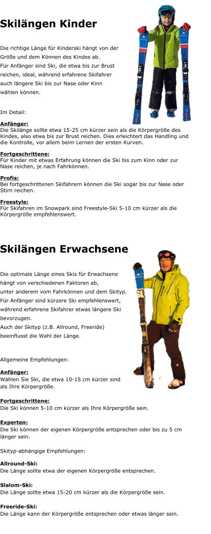 Skil�ngen Kinder Die richtige L�nge f�r Kinderski h�ngt von der  Gr��e und dem K�nnen des Kindes ab. F�r Anf�nger sind Ski, die etwa bis zur Brust  reichen, ideal, w�hrend erfahrene Skifahrer  auch l�ngere Ski bis zur Nase oder Kinn  w�hlen k�nnen.  Im Detail: Anf�nger: Die Skil�nge sollte etwa 15-25 cm k�rzer sein als die K�rpergr��e des Kindes, also etwa bis zur Brust reichen. Dies erleichtert das Handling und die Kontrolle, vor allem beim Lernen der ersten Kurven. Fortgeschrittene: F�r Kinder mit etwas Erfahrung k�nnen die Ski bis zum Kinn oder zur Nase reichen, je nach Fahrk�nnen. Profis: Bei fortgeschrittenen Skifahrern k�nnen die Ski sogar bis zur Nase oder Stirn reichen. Freestyle: F�r Skifahren im Snowpark sind Freestyle-Ski 5-10 cm k�rzer als die K�rpergr��e empfehlenswert.      Die optimale L�nge eines Skis f�r Erwachsene  h�ngt von verschiedenen Faktoren ab,  unter anderem vom Fahrk�nnen und dem Skityp. F�r Anf�nger sind k�rzere Ski empfehlenswert,  w�hrend erfahrene Skifahrer etwas l�ngere Ski  bevorzugen.  Auch der Skityp (z.B. Allround, Freeride)  beeinflusst die Wahl der L�nge.  Allgemeine Empfehlungen: Anf�nger:  W�hlen Sie Ski, die etwa 10-15 cm k�rzer sind  als Ihre K�rpergr��e.  Fortgeschrittene: Die Ski k�nnen 5-10 cm k�rzer als Ihre K�rpergr��e sein.  Experten:  Die Ski k�nnen der eigenen K�rpergr��e entsprechen oder bis zu 5 cm l�nger sein.  Skityp-abh�ngige Empfehlungen: Allround-Ski:  Die L�nge sollte etwa der eigenen K�rpergr��e entsprechen.  Slalom-Ski:  Die L�nge sollte etwa 15-20 cm k�rzer als die K�rpergr��e sein.  Freeride-Ski:  Die L�nge kann der K�rpergr��e entsprechen oder etwas l�nger sein.  Skil�ngen Erwachsene