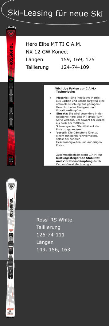 Tattendorf 50a, 84137 Vilsbiburg � Ski.Sport.Service. Sedlmeier  Hero Elite MT TI C.A.M. NX 12 GW Konect L�ngen		159, 169, 175 Tailierung		124-74-109    Ski-Leasing f�r neue Ski Wichtige Fakten zur C.A.M.-Technologie: �	Material: Eine innovative Matrix aus Carbon und Basalt sorgt f�r eine optimale Mischung aus geringem Gewicht, hoher Festigkeit und Vibrationsd�mpfung. �	Einsatz: Sie wird besonders in der Rossignol Hero Elite MT (Multi-Turn) Serie verbaut, um sowohl bei kurzen als auch bei mittleren Schwungradien Stabilit�t auf der Piste zu garantieren. �	Vorteil: Die D�mpfung f�hrt zu einem ruhigeren Fahrverhalten, selbst bei h�heren Geschwindigkeiten und auf eisigen Pisten.   Zusammengefasst steht C.A.M. f�r leistungssteigernde Stabilit�t und Vibrationsd�mpfung durch Carbon-Basalt-Technologie. Rossi RS White Taillierung 126-74-111 L�ngen 149, 156, 163